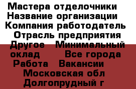 Мастера-отделочники › Название организации ­ Компания-работодатель › Отрасль предприятия ­ Другое › Минимальный оклад ­ 1 - Все города Работа » Вакансии   . Московская обл.,Долгопрудный г.